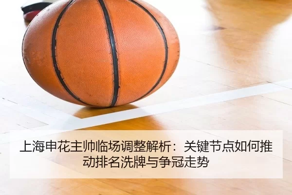 上海申花主帅临场调整解析：关键节点如何推动排名洗牌与争冠走势
